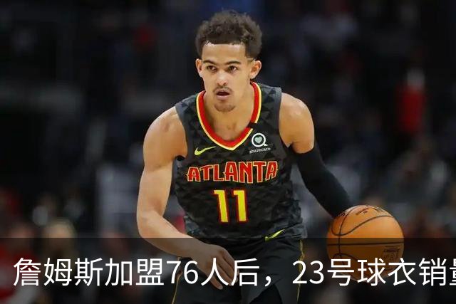詹姆斯加盟76人后，23号球衣销量创历史新高